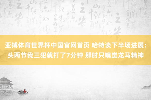 亚搏体育世界杯中国官网首页 哈特谈下半场进展：头两节我三犯就打了7分钟 那时只嗅觉龙马精神