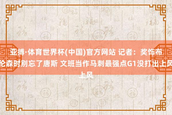 亚搏·体育世界杯(中国)官方网站 记者：奖饰布伦森时别忘了唐斯 文班当作马刺最强点G1没打出上风