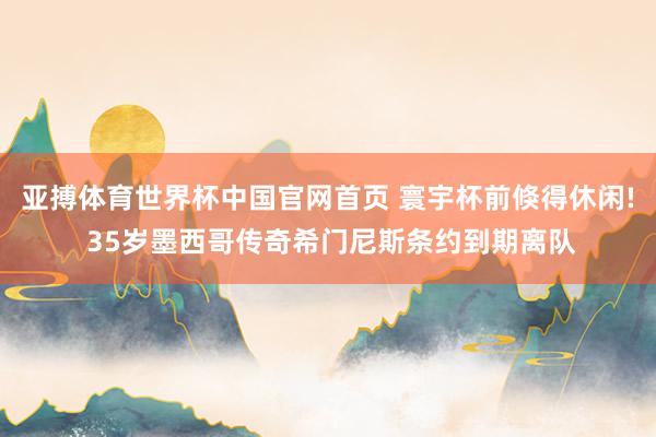 亚搏体育世界杯中国官网首页 寰宇杯前倏得休闲! 35岁墨西哥传奇希门尼斯条约到期离队