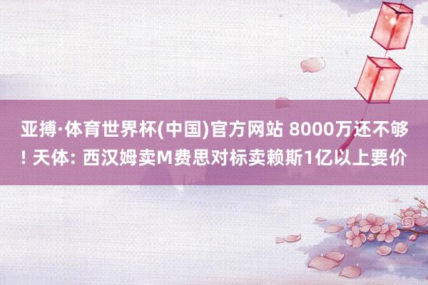 亚搏·体育世界杯(中国)官方网站 8000万还不够! 天体: 西汉姆卖M费思对标卖赖斯1亿以上要价