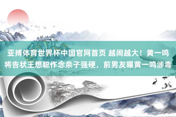 亚搏体育世界杯中国官网首页 越闹越大！黄一鸣将告状王想聪作念亲子强硬，前男友曝黄一鸣涉毒