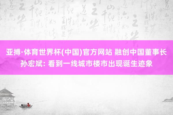 亚搏·体育世界杯(中国)官方网站 融创中国董事长孙宏斌: 看到一线城市楼市出现诞生迹象