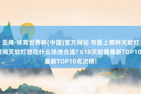 亚搏·体育世界杯(中国)官方网站 市面上哪种灭蚊灯好用? 房间灭蚊灯放在什么场地合适? 618灭蚊器最新TOP10名次榜!