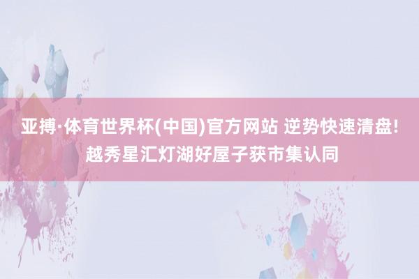 亚搏·体育世界杯(中国)官方网站 逆势快速清盘! 越秀星汇灯湖好屋子获市集认同