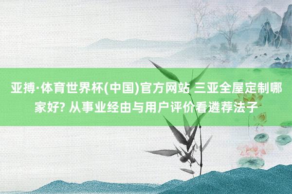 亚搏·体育世界杯(中国)官方网站 三亚全屋定制哪家好? 从事业经由与用户评价看遴荐法子