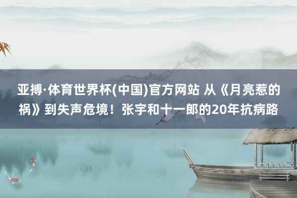 亚搏·体育世界杯(中国)官方网站 从《月亮惹的祸》到失声危境！张宇和十一郎的20年抗病路