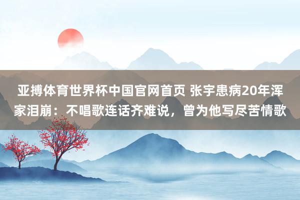 亚搏体育世界杯中国官网首页 张宇患病20年浑家泪崩：不唱歌连话齐难说，曾为他写尽苦情歌