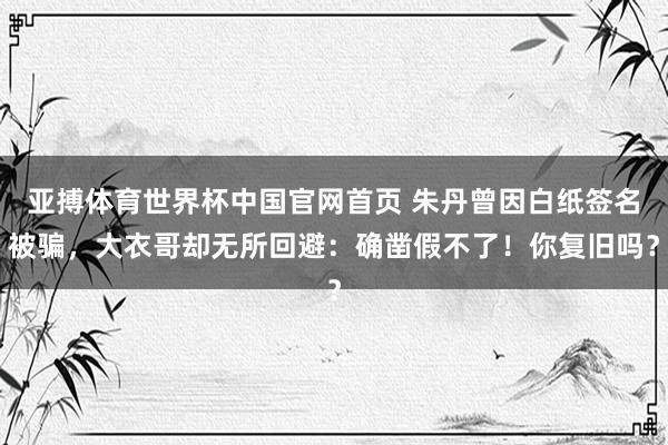亚搏体育世界杯中国官网首页 朱丹曾因白纸签名被骗，大衣哥却无所回避：确凿假不了！你复旧吗？