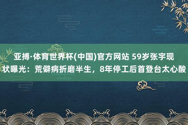 亚搏·体育世界杯(中国)官方网站 59岁张宇现状曝光：荒僻病折磨半生，8年停工后首登台太心酸