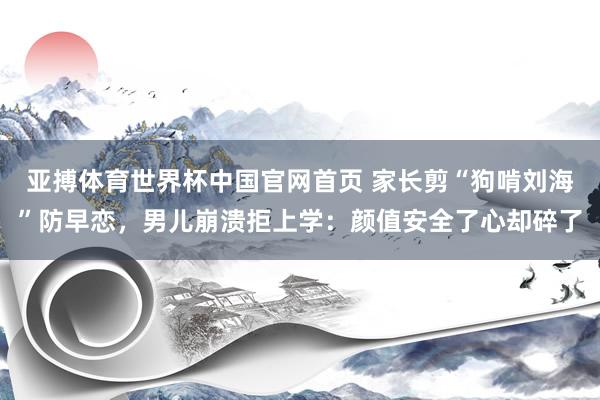 亚搏体育世界杯中国官网首页 家长剪“狗啃刘海”防早恋，男儿崩溃拒上学：颜值安全了心却碎了