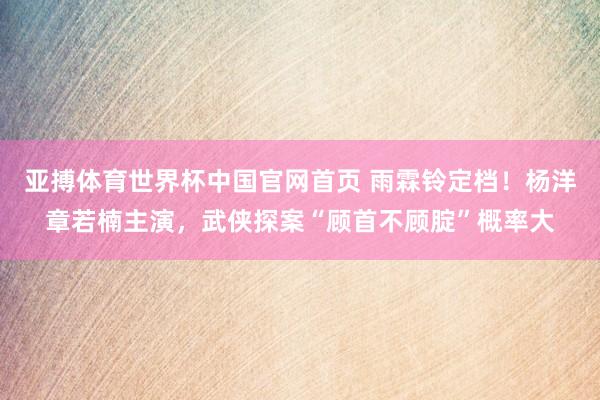 亚搏体育世界杯中国官网首页 雨霖铃定档!杨洋章若楠主演,武侠探案“顾首不顾腚”概率大