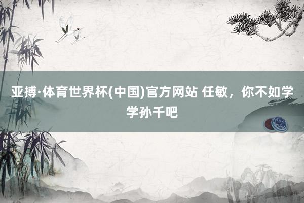 亚搏·体育世界杯(中国)官方网站 任敏，你不如学学孙千吧