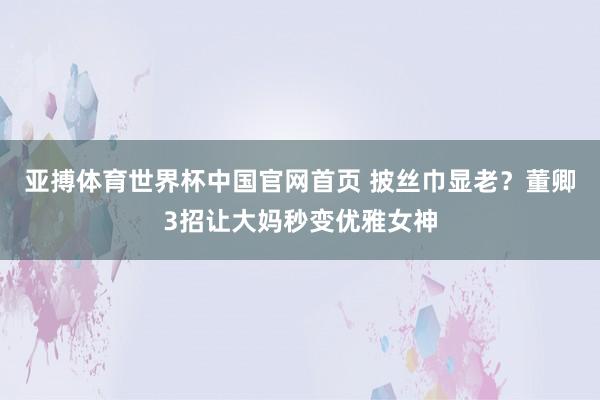 亚搏体育世界杯中国官网首页 披丝巾显老？董卿3招让大妈秒变优雅女神