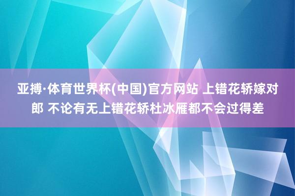 亚搏·体育世界杯(中国)官方网站 上错花轿嫁对郎 不论有无上错花轿杜冰雁都不会过得差