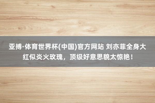 亚搏·体育世界杯(中国)官方网站 刘亦菲全身大红似炎火玫瑰，顶级好意思貌太惊艳！
