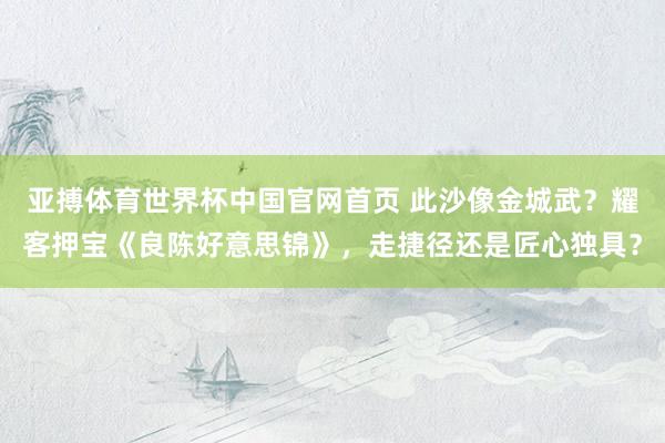 亚搏体育世界杯中国官网首页 此沙像金城武？耀客押宝《良陈好意思锦》，走捷径还是匠心独具？