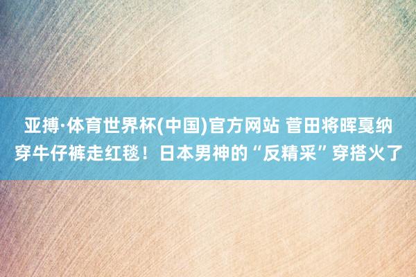 亚搏·体育世界杯(中国)官方网站 菅田将晖戛纳穿牛仔裤走红毯！日本男神的“反精采”穿搭火了