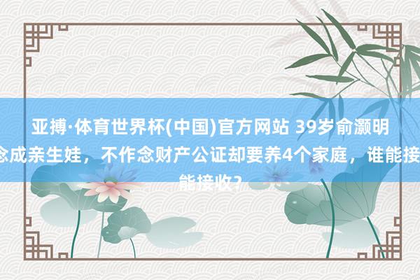 亚搏·体育世界杯(中国)官方网站 39岁俞灏明念念成亲生娃，不作念财产公证却要养4个家庭，谁能接收？