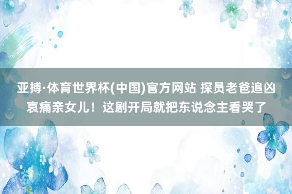 亚搏·体育世界杯(中国)官方网站 探员老爸追凶哀痛亲女儿！这剧开局就把东说念主看哭了