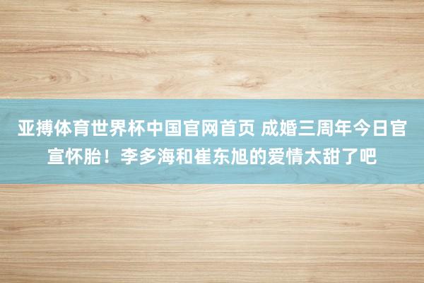亚搏体育世界杯中国官网首页 成婚三周年今日官宣怀胎！李多海和崔东旭的爱情太甜了吧