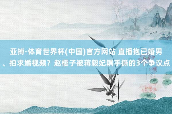 亚搏·体育世界杯(中国)官方网站 直播抱已婚男、拍求婚视频？赵樱子被蒋毅妃耦手撕的3个争议点