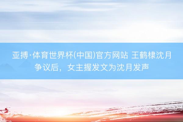 亚搏·体育世界杯(中国)官方网站 王鹤棣沈月争议后，女主握发文为沈月发声