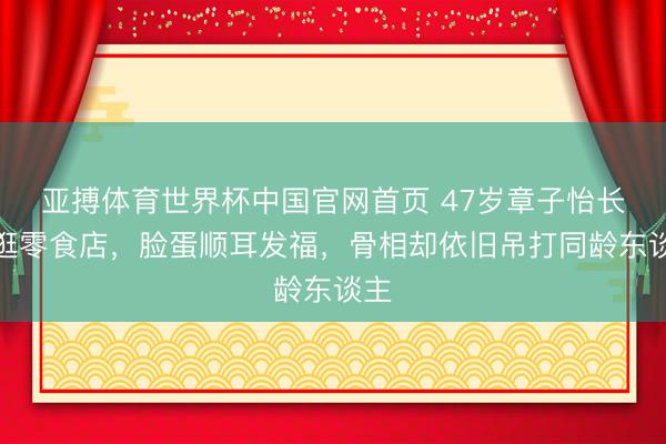 亚搏体育世界杯中国官网首页 47岁章子怡长沙逛零食店，脸蛋顺耳发福，骨相却依旧吊打同龄东谈主