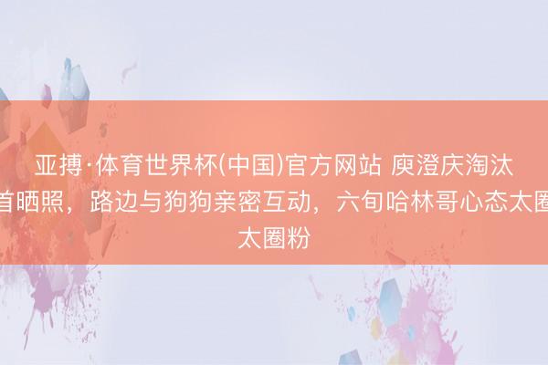 亚搏·体育世界杯(中国)官方网站 庾澄庆淘汰后首晒照，路边与狗狗亲密互动，六旬哈林哥心态太圈粉