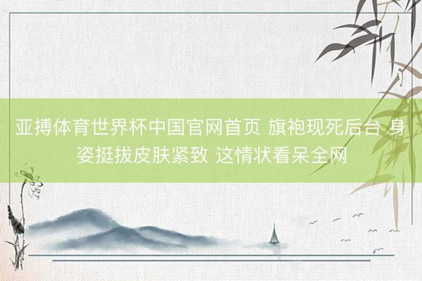 亚搏体育世界杯中国官网首页 旗袍现死后台 身姿挺拔皮肤紧致 这情状看呆全网