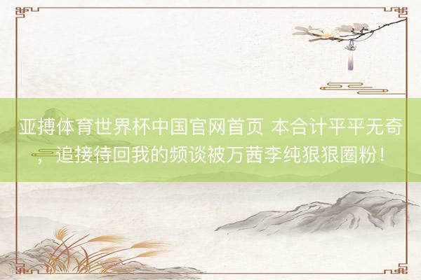 亚搏体育世界杯中国官网首页 本合计平平无奇，追接待回我的频谈被万茜李纯狠狠圈粉！