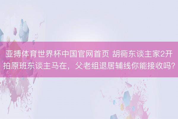 亚搏体育世界杯中国官网首页 胡衕东谈主家2开拍原班东谈主马在，父老组退居辅线你能接收吗？