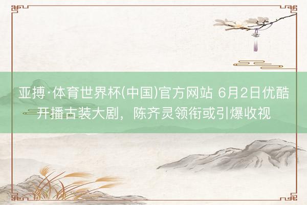 亚搏·体育世界杯(中国)官方网站 6月2日优酷开播古装大剧，陈齐灵领衔或引爆收视