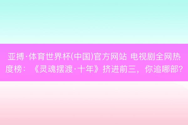 亚搏·体育世界杯(中国)官方网站 电视剧全网热度榜：《灵魂摆渡·十年》挤进前三，你追哪部？