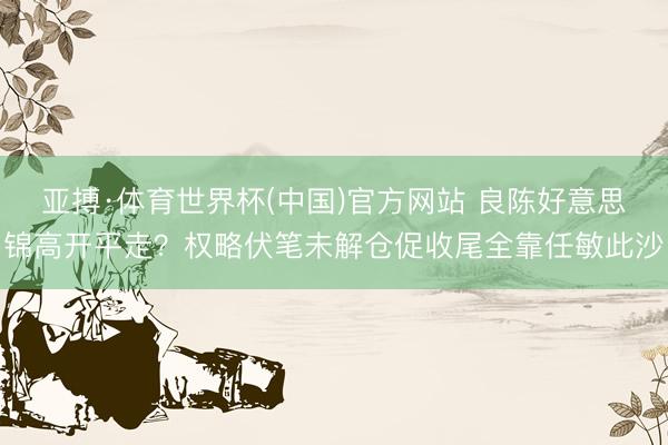 亚搏·体育世界杯(中国)官方网站 良陈好意思锦高开平走?权略伏笔未解仓促收尾全靠任敏此沙