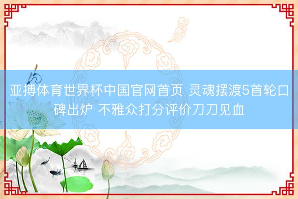 亚搏体育世界杯中国官网首页 灵魂摆渡5首轮口碑出炉 不雅众打分评价刀刀见血