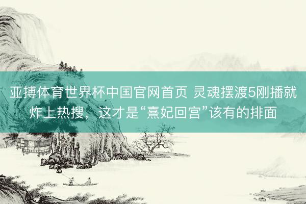 亚搏体育世界杯中国官网首页 灵魂摆渡5刚播就炸上热搜，这才是“熹妃回宫”该有的排面