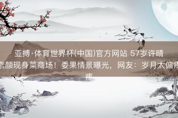 亚搏·体育世界杯(中国)官方网站 57岁许晴素颜现身菜商场！委果情景曝光，网友：岁月太偏疼