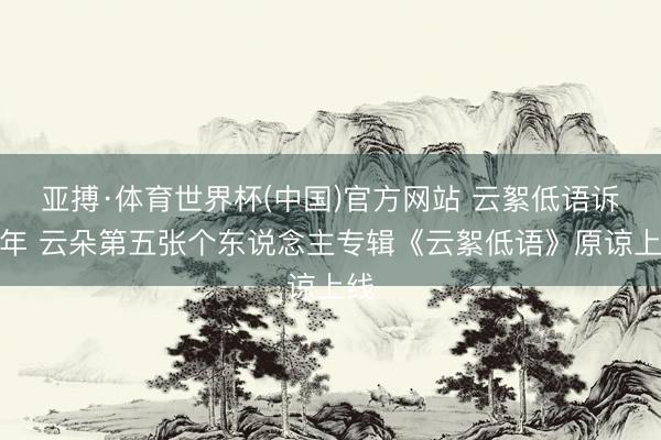 亚搏·体育世界杯(中国)官方网站 云絮低语诉流年 云朵第五张个东说念主专辑《云絮低语》原谅上线