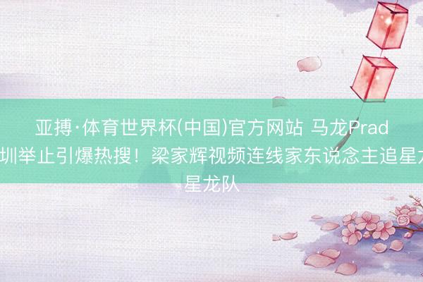 亚搏·体育世界杯(中国)官方网站 马龙Prada深圳举止引爆热搜！梁家辉视频连线家东说念主追星龙队