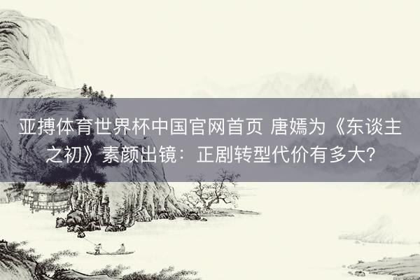 亚搏体育世界杯中国官网首页 唐嫣为《东谈主之初》素颜出镜：正剧转型代价有多大？