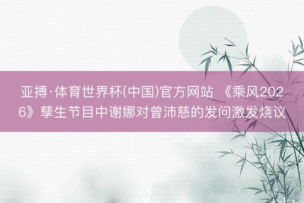 亚搏·体育世界杯(中国)官方网站 《乘风2026》孳生节目中谢娜对曾沛慈的发问激发烧议
