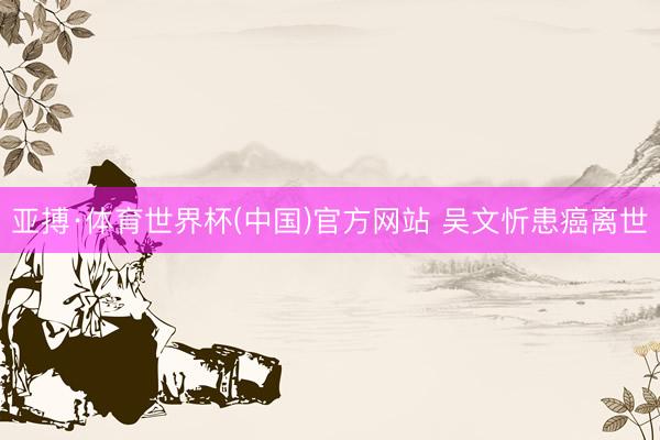 亚搏·体育世界杯(中国)官方网站 吴文忻患癌离世