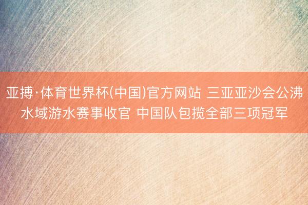 亚搏·体育世界杯(中国)官方网站 三亚亚沙会公沸水域游水赛事收官 中国队包揽全部三项冠军