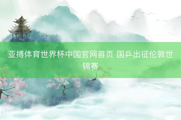 亚搏体育世界杯中国官网首页 国乒出征伦敦世锦赛
