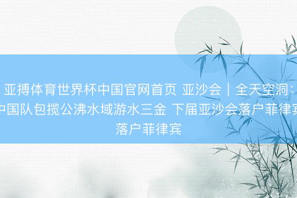 亚搏体育世界杯中国官网首页 亚沙会｜全天空洞：中国队包揽公沸水域游水三金 下届亚沙会落户菲律宾