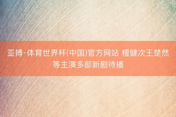 亚搏·体育世界杯(中国)官方网站 檀健次王楚然等主演多部新剧待播