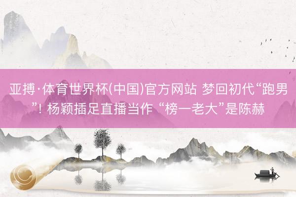 亚搏·体育世界杯(中国)官方网站 梦回初代“跑男”! 杨颖插足直播当作 “榜一老大”是陈赫