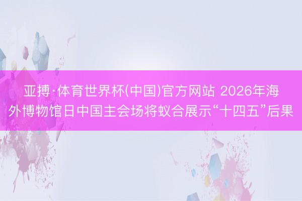 亚搏·体育世界杯(中国)官方网站 2026年海外博物馆日中国主会场将蚁合展示“十四五”后果