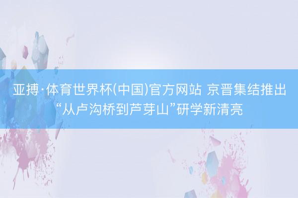 亚搏·体育世界杯(中国)官方网站 京晋集结推出“从卢沟桥到芦芽山”研学新清亮