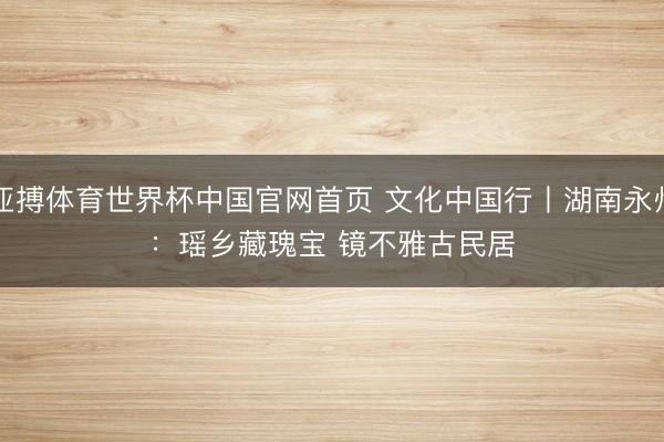 亚搏体育世界杯中国官网首页 文化中国行丨湖南永州：瑶乡藏瑰宝 镜不雅古民居